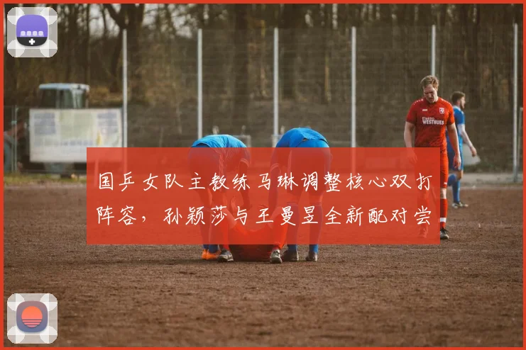 国乒女队主教练马琳调整核心双打阵容，孙颖莎与王曼昱全新配对尝试引发强烈关注