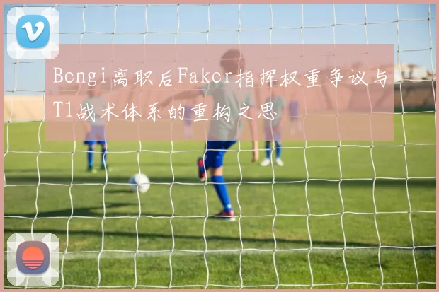 Bengi离职后Faker指挥权重争议与T1战术体系的重构之思
