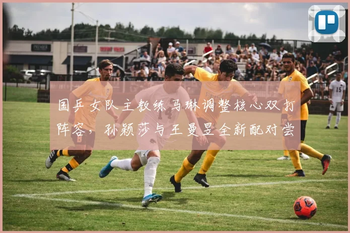 国乒女队主教练马琳调整核心双打阵容,孙颖莎与王曼昱全新配对尝试引发强烈关注