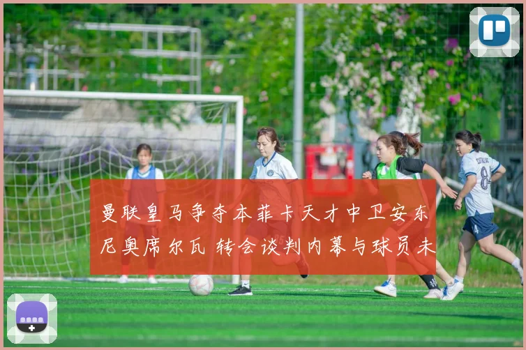 曼联皇马争夺本菲卡天才中卫安东尼奥席尔瓦 转会谈判内幕与球员未来抉择深度报道