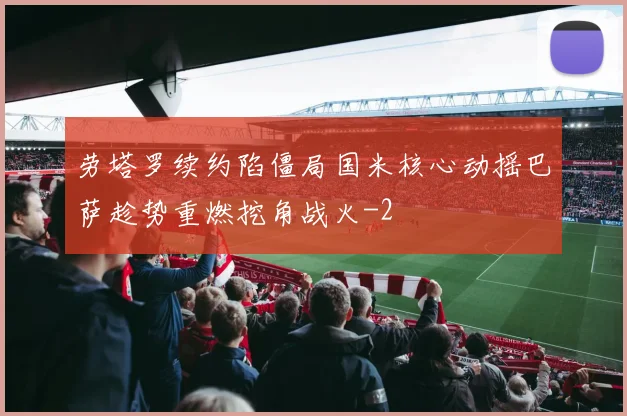劳塔罗续约陷僵局国米核心动摇巴萨趁势重燃挖角战火