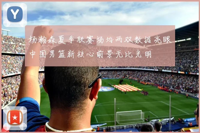 杨瀚森夏季联赛场均两双数据亮眼中国男篮新核心前景无比光明
