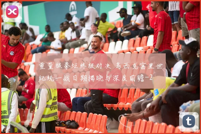 重量级拳坛终极对决 乌西克富里世纪统一战日期揭晓与深度前瞻
