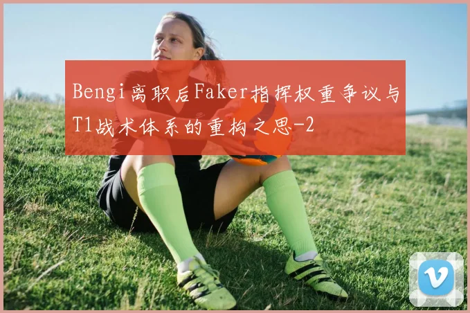 Bengi离职后Faker指挥权重争议与T1战术体系的重构之思