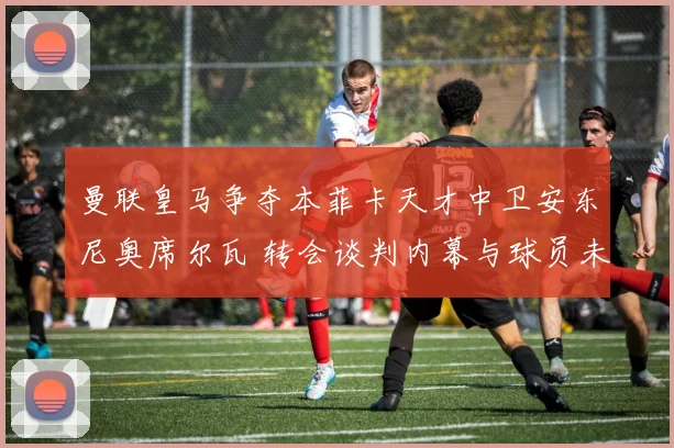 曼联皇马争夺本菲卡天才中卫安东尼奥席尔瓦 转会谈判内幕与球员未来抉择深度报道