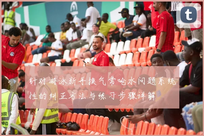 针对游泳新手换气常呛水问题系统性的纠正方法与练习步骤详解