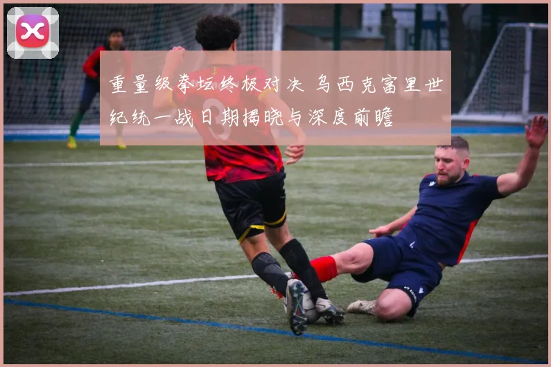 重量级拳坛终极对决 乌西克富里世纪统一战日期揭晓与深度前瞻