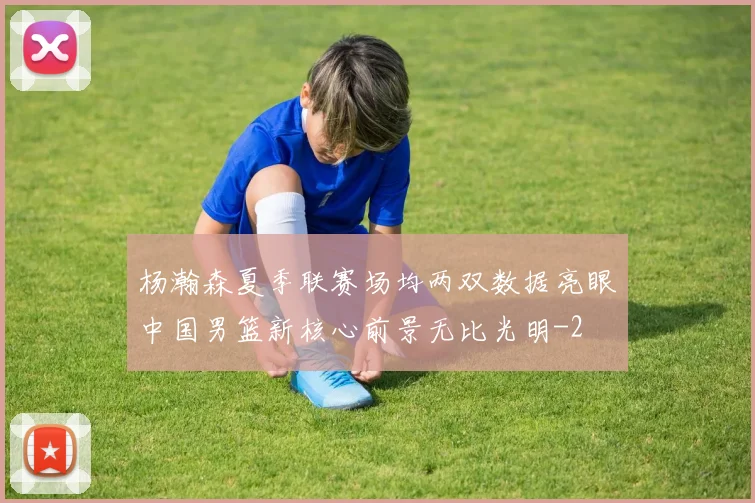 杨瀚森夏季联赛场均两双数据亮眼中国男篮新核心前景无比光明