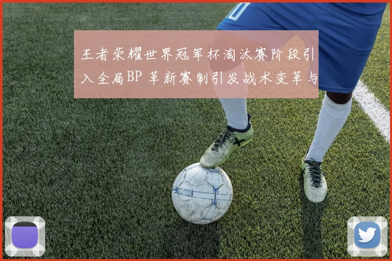 王者荣耀世界冠军杯淘汰赛阶段引入全局BP 革新赛制引发战术变革与全网热议