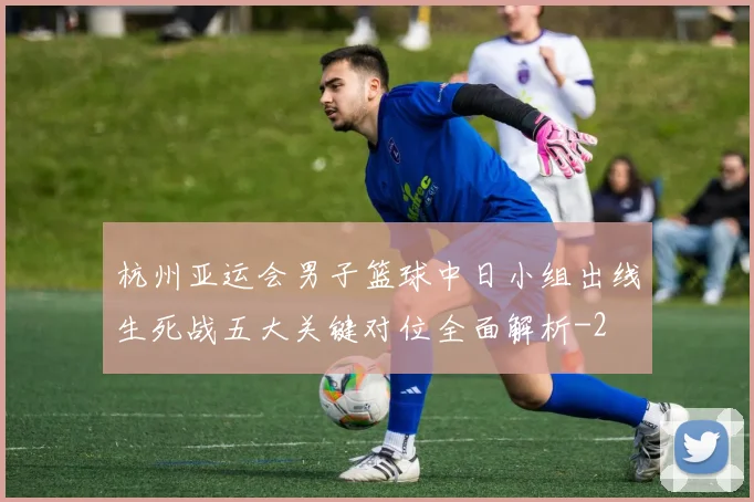 杭州亚运会男子篮球中日小组出线生死战五大关键对位全面解析